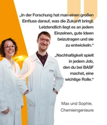 Zwei BASF-Chemieingenieure in weißen Laborkitteln und Schutzbrillen stehen lächelnd vor einem orangefarbenen Hintergrund. Ein Lichtwirbel ist neben ihnen zu sehen.  Der Text lautet:  „In der Forschung hat man einen großen Einfluss darauf, was die Zukunft bringt. Letztendlich liegt es an jedem Einzelnen, gute Ideen beizutragen und sie zu entwickeln.“ – Max, Chemieingenieur  „Nachhaltigkeit spielt in jedem Job, den du bei BASF machst, eine wichtige Rolle.“ – Sophie, Chemieingenieurin