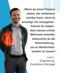 Ein männlicher BASF-Mitarbeiter steht in einer dunkelgrünen Jacke und hellgrauem Hemd vor einem blauen Hintergrund. Ein rot-orangefarbener Lichtwirbel schwebt über seiner Schulter. Der Text lautet: „Wenn du einen Prozess siehst, der verbessert werden kann, wirst du ermutigt, ihn anzugehen. Kannst du zeigen, dass daraus echter Mehrwert entsteht, bekommst du die Unterstützung, um es Wirklichkeit werden zu lassen." – Levin, Engineering Excellence Manager Ein männlicher BASF-Mitarbeiter steht in einer dunkelgrünen Jacke und hellgrauem Hemd vor einem blauen Hintergrund. Ein rot-orangefarbener Lichtwirbel schwebt über seiner Schulter. Der Text lautet: „Wenn du einen Prozess siehst, der verbessert werden kann, wirst du ermutigt, ihn anzugehen. Kannst du zeigen, dass daraus echter Mehrwert entsteht, bekommst du die Unterstützung, um es Wirklichkeit werden zu lassen." – Levin, Engineering Excellence Manager