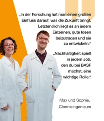 Zwei BASF-Chemieingenieure in weißen Laborkitteln und Schutzbrillen stehen lächelnd vor einem orangefarbenen Hintergrund. Ein Lichtwirbel ist neben ihnen zu sehen.  Der Text lautet:  „In der Forschung hat man einen großen Einfluss darauf, was die Zukunft bringt. Letztendlich liegt es an jedem Einzelnen, gute Ideen beizutragen und sie zu entwickeln.“ – Max, Chemieingenieur  „Nachhaltigkeit spielt in jedem Job, den du bei BASF machst, eine wichtige Rolle.“ – Sophie, Chemieingenieurin