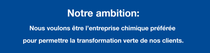 Notre ambition: Nous voulons être l’entreprise chimique préférée pour permettre la transformation verte de nos clients. Notre ambition: Nous voulons être l’entreprise chimique préférée pour permettre la transformation verte de nos clients.