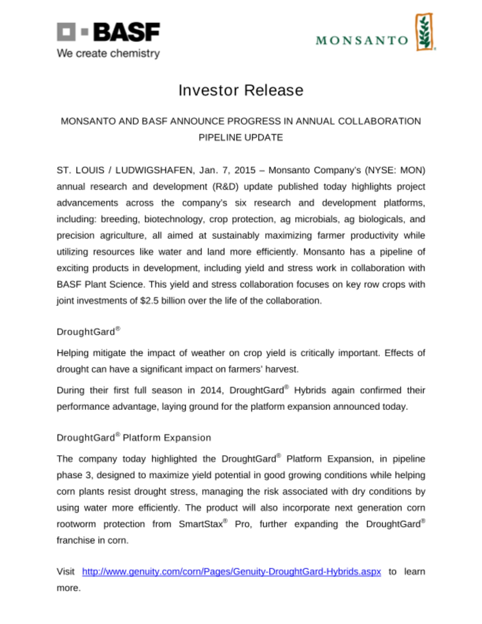 ST. LOUIS / LUDWIGSHAFEN, Jan. 7, 2015 – Monsanto Company’s (NYSE: MON) annual research and development (R&D) update published today highlights project advancements across the company’s six research and development platforms, including: breeding, biotechnology, crop protection, ag microbials, ag biologicals, and precision agriculture, all aimed at sustainably maximizing farmer productivity while utilizing resources like water and land more efficiently. Monsanto has a pipeline of exciting products in development, including yield and stress work in collaboration with BASF Plant Science. This yield and stress collaboration focuses on key row crops with joint investments of $2.5 billion over the life of the collaboration